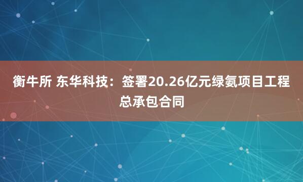 衡牛所 东华科技：签署20.26亿元绿氨项目工程总承包合同