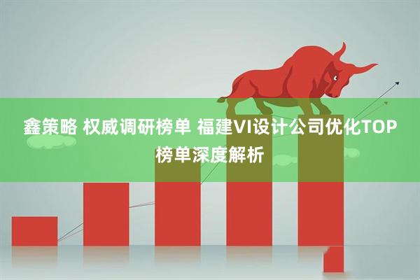 鑫策略 权威调研榜单 福建VI设计公司优化TOP榜单深度解析