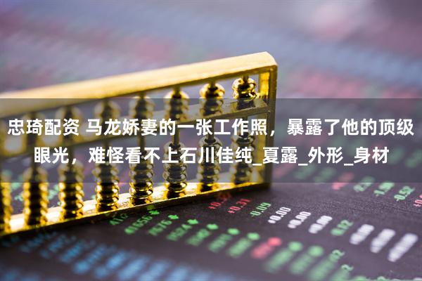 忠琦配资 马龙娇妻的一张工作照，暴露了他的顶级眼光，难怪看不上石川佳纯_夏露_外形_身材