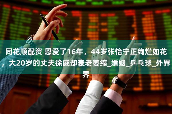 同花顺配资 恩爱了16年，44岁张怡宁正绚烂如花，大20岁的丈夫徐威却衰老萎缩_婚姻_乒乓球_外界