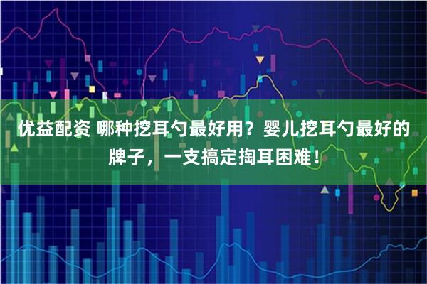 优益配资 哪种挖耳勺最好用？婴儿挖耳勺最好的牌子，一支搞定掏耳困难！