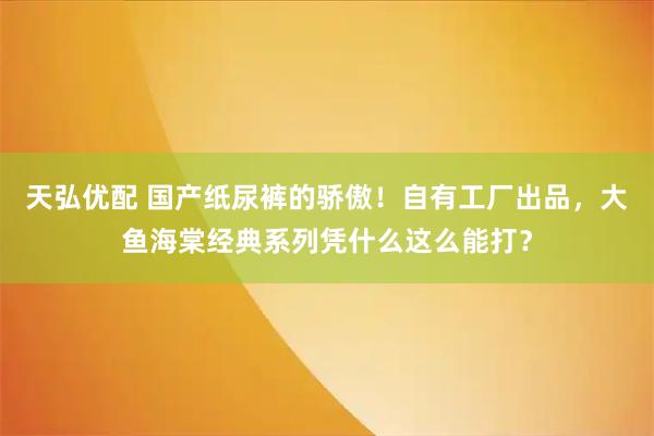 天弘优配 国产纸尿裤的骄傲！自有工厂出品，大鱼海棠经典系列凭什么这么能打？